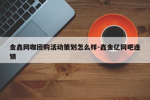 金鑫网咖团购活动策划怎么样-鑫金亿网吧连锁